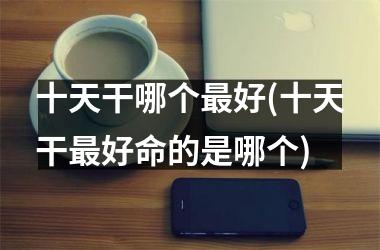 <h3>十天干哪个最好(十天干最好命的是哪个)