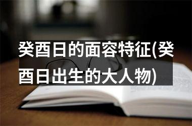 <h3>癸酉日的面容特征(癸酉日出生的大人物)