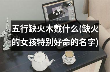 <h3>五行缺火木戴什么(缺火的女孩特别好命的名字)