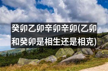 <h3>癸卯乙卯辛卯辛卯(乙卯和癸卯是相生还是相克)