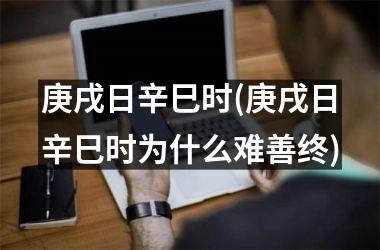 庚戌日辛巳时(庚戌日辛巳时为什么难善终)