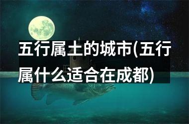 <h3>五行属土的城市(五行属什么适合在成都)