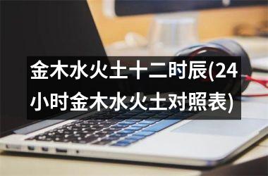 <h3>金木水火土十二时辰(24小时金木水火土对照表)