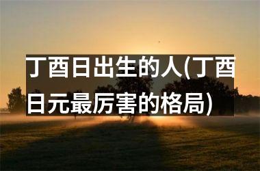<h3>丁酉日出生的人(丁酉日元最厉害的格局)