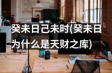 <h3>癸未日己未时(癸未日为什么是天财之库)