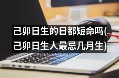 <h3>己卯日生的日都短命吗(己卯日生人最忌几月生)