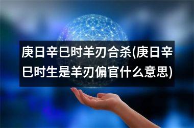 <h3>庚日辛巳时羊刃合杀(庚日辛巳时生是羊刃偏官什么意思)