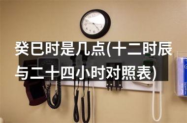 <h3>癸巳时是几点(十二时辰与二十四小时对照表)