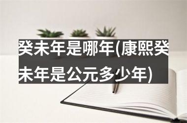 <h3>癸未年是哪年(康熙癸未年是公元多少年)