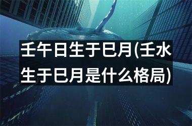<h3>壬午日生于巳月(壬水生于巳月是什么格局)