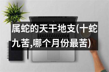 <h3>属蛇的天干地支(十蛇九苦,哪个月份最苦)