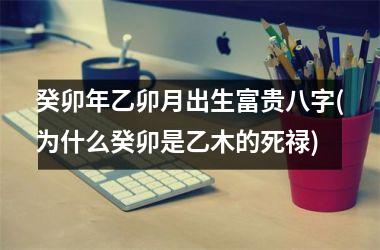 <h3>癸卯年乙卯月出生富贵八字(为什么癸卯是乙木的死禄)