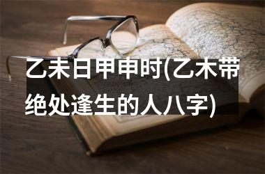 乙未日甲申时(乙木带绝处逢生的人八字)