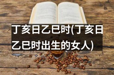 丁亥日乙巳时(丁亥日乙巳时出生的女人)