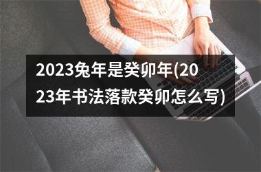 <h3>2025兔年是癸卯年(2025年书法落款癸卯怎么写)