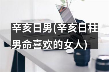 <h3>辛亥日男(辛亥日柱男命喜欢的女人)