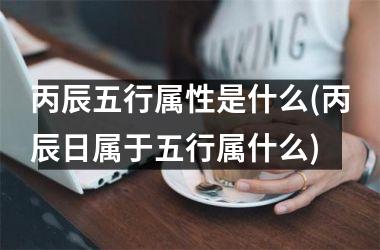 <h3>丙辰五行属性是什么(丙辰日属于五行属什么)
