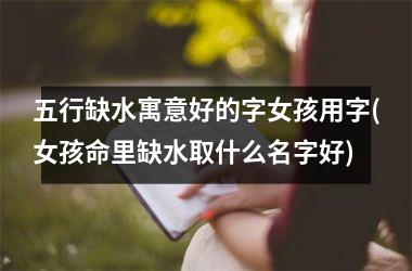 <h3>五行缺水寓意好的字女孩用字(女孩命里缺水取什么名字好)