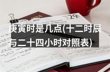 <h3>庚寅时是几点(十二时辰与二十四小时对照表)