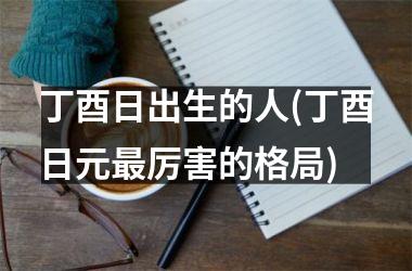 <h3>丁酉日出生的人(丁酉日元最厉害的格局)