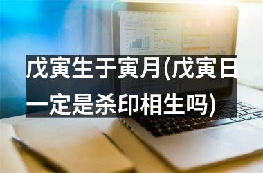 <h3>戊寅生于寅月(戊寅日一定是杀印相生吗)