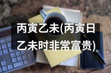 <h3>丙寅乙未(丙寅日乙未时非常富贵)