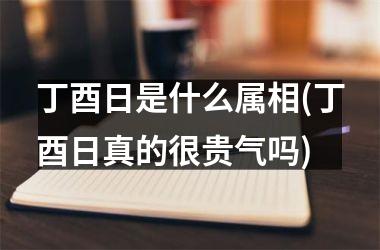 <h3>丁酉日是什么属相(丁酉日真的很贵气吗)