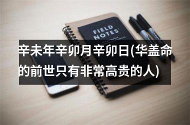 <h3>辛未年辛卯月辛卯日(华盖命的前世只有非常高贵的人)