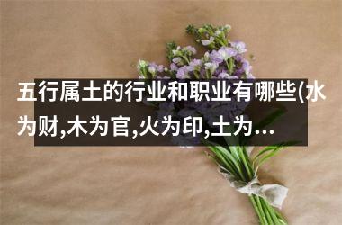 <h3>五行属土的行业和职业有哪些(水为财,木为官,火为印,土为)