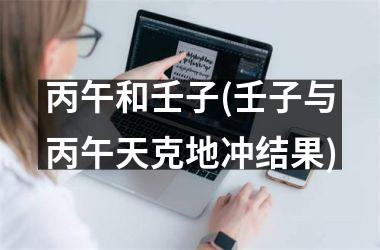 <h3>丙午和壬子(壬子与丙午天克地冲结果)