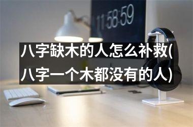 <h3>八字缺木的人怎么补救(八字一个木都没有的人)