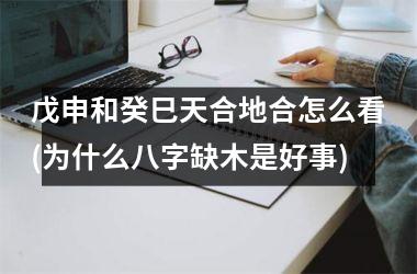 <h3>戊申和癸巳天合地合怎么看(为什么八字缺木是好事)