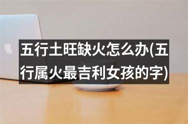 <h3>五行土旺缺火怎么办(五行属火最吉利女孩的字)