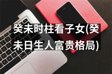 癸未时柱看子女(癸未日生人富贵格局)
