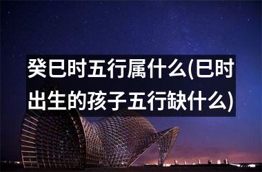 <h3>癸巳时五行属什么(巳时出生的孩子五行缺什么)