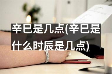 <h3>辛巳是几点(辛巳是什么时辰是几点)