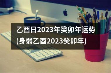 乙酉日2023年癸卯年运势(身弱乙酉2023癸卯年)