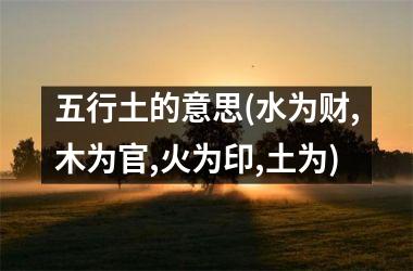 <h3>五行土的意思(水为财,木为官,火为印,土为)