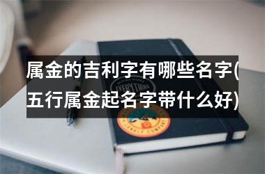 <h3>属金的吉利字有哪些名字(五行属金起名字带什么好)