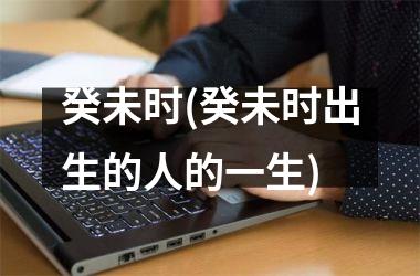 <h3>癸未时(癸未时出生的人的一生)
