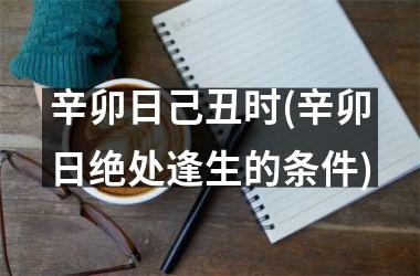 <h3>辛卯日己丑时(辛卯日绝处逢生的条件)