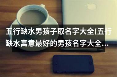<h3>五行缺水男孩子取名字大全(五行缺水寓意最好的男孩名字大全)
