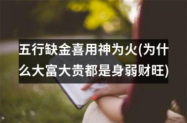 <h3>五行缺金喜用神为火(为什么大富大贵都是身弱财旺)