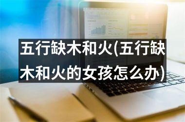 <h3>五行缺木和火(五行缺木和火的女孩怎么办)