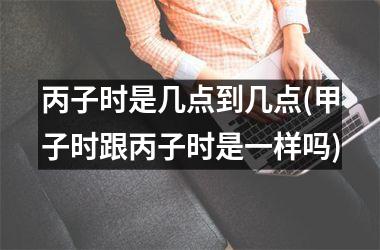 <h3>丙子时是几点到几点(甲子时跟丙子时是一样吗)