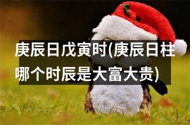 <h3>庚辰日戊寅时(庚辰日柱哪个时辰是大富大贵)