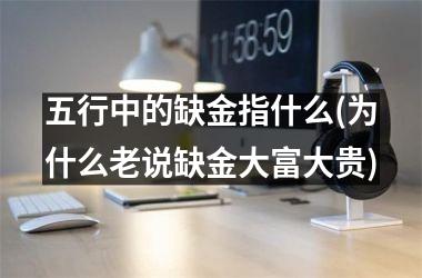 <h3>五行中的缺金指什么(为什么老说缺金大富大贵)