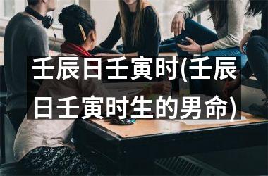 <h3>壬辰日壬寅时(壬辰日壬寅时生的男命)