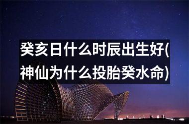 <h3>癸亥日什么时辰出生好(神仙为什么投胎癸水命)