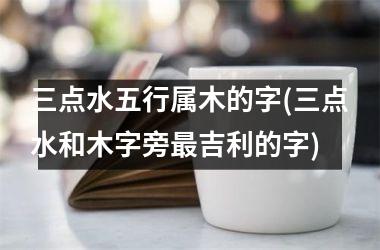 <h3>三点水五行属木的字(三点水和木字旁最吉利的字)